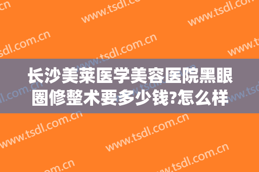 长沙美莱医学美容医院黑眼圈修整术要多少钱?怎么样?(医美祛黑眼圈)