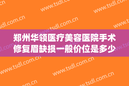 郑州华领医疗美容医院手术修复眉缺损一般价位是多少费用?好不好?(郑州华领医疗整形医院价格表)