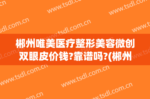 郴州唯美医疗整形美容微创双眼皮价钱?靠谱吗?(郴州 双眼皮)