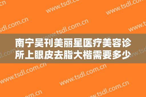 南宁吴刊美丽星医疗美容诊所上眼皮去脂大楷需要多少钱?怎么样?