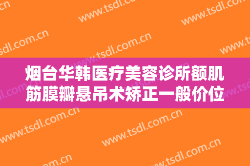 烟台华韩医疗美容诊所额肌筋膜瓣悬吊术矫正一般价位是多少费用?有哪些优势?