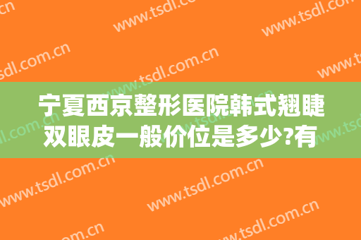 宁夏西京整形医院韩式翘睫双眼皮一般价位是多少?有哪些优势?(西宁韩美整形医院)