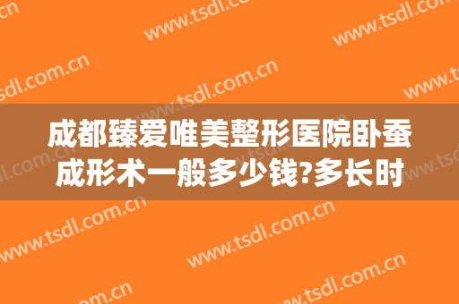 成都臻爱唯美整形医院卧蚕成形术一般多少钱?多长时间恢复?(成都做卧蚕手术哪家医院好)