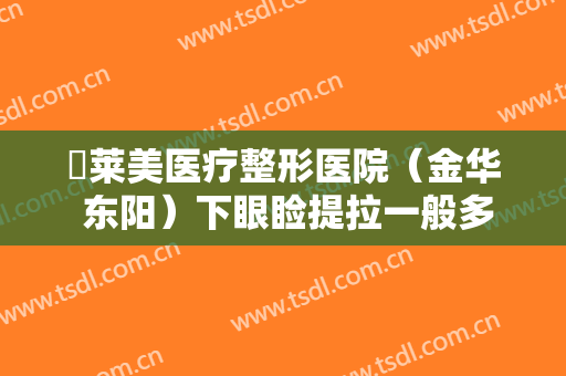 玥莱美医疗整形医院（金华 东阳）下眼睑提拉一般多少钱?有哪些优势?