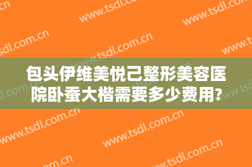 包头伊维美悦己整形美容医院卧蚕大楷需要多少费用?有哪些优势?