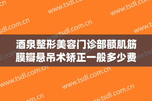 酒泉整形美容门诊部额肌筋膜瓣悬吊术矫正一般多少费用?可靠吗?(额肌瓣悬吊术修复多少钱)