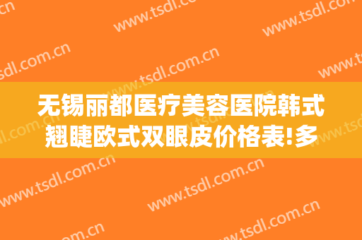 无锡丽都医疗美容医院韩式翘睫欧式双眼皮价格表!多长时间恢复?(无锡亚韩割双眼皮多少钱)