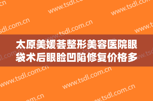 太原美媛荟整形美容医院眼袋术后眼睑凹陷修复价格多少钱?可靠吗?(太原眼袋手术多少钱)