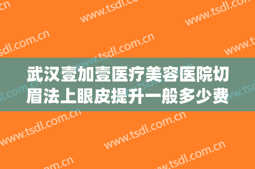 武汉壹加壹医疗美容医院切眉法上眼皮提升一般多少费用?贵不贵?(武汉壹加医疗美容医院医生)