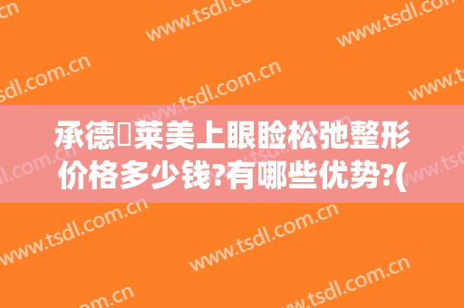 承德玥莱美上眼睑松弛整形价格多少钱?有哪些优势?(眼皮松弛多少钱)