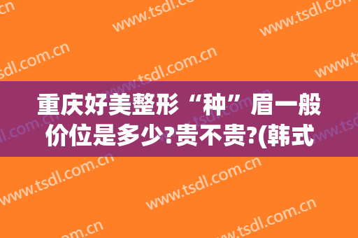 重庆好美整形“种”眉一般价位是多少?贵不贵?(韩式纹眉价格)