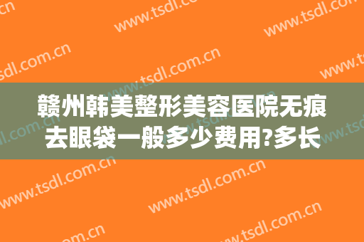 赣州韩美整形美容医院无痕去眼袋一般多少费用?多长时间恢复?(赣州韩美整形美容医院电话)