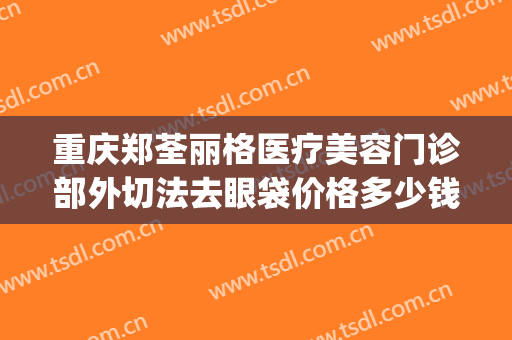 重庆郑荃丽格医疗美容门诊部外切法去眼袋价格多少钱?好不好?(重庆除眼袋手术)