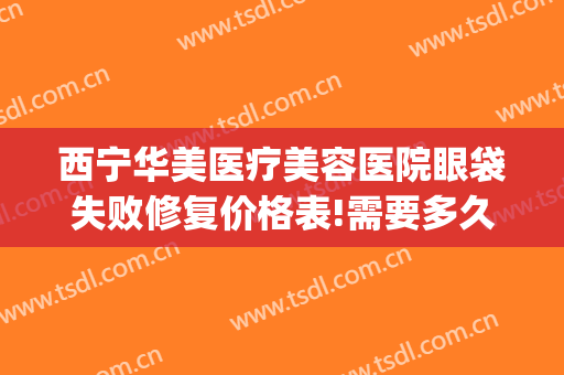 西宁华美医疗美容医院眼袋失败修复价格表!需要多久恢复?(西宁眼袋手术)