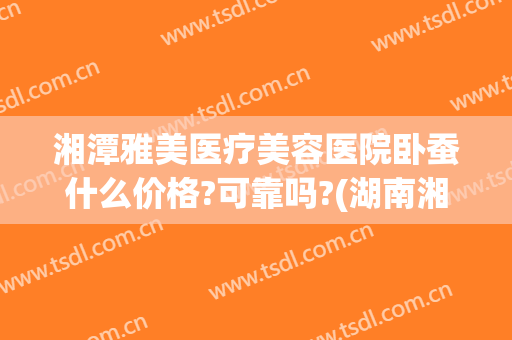 湘潭雅美医疗美容医院卧蚕什么价格?可靠吗?(湖南湘雅医院整形科价格表)