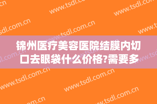 锦州医疗美容医院结膜内切口去眼袋什么价格?需要多久恢复?(锦州去眼袋手术多少钱)