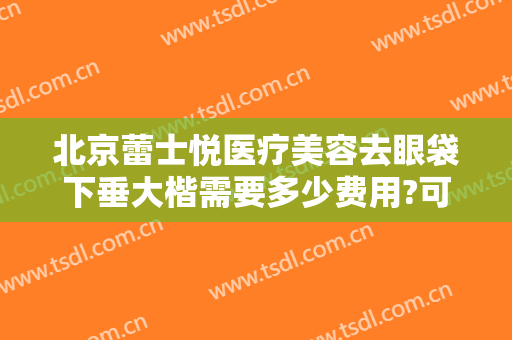 北京蕾士悦医疗美容去眼袋下垂大楷需要多少费用?可靠吗?