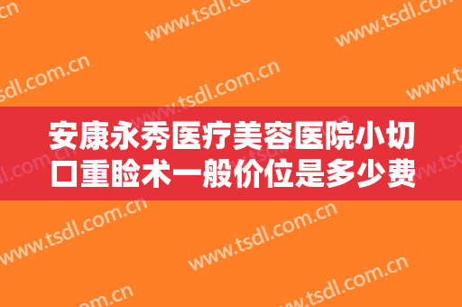 安康永秀医疗美容医院小切口重睑术一般价位是多少费用?靠谱吗?