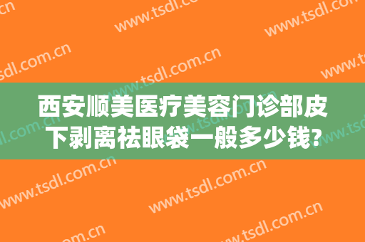 西安顺美医疗美容门诊部皮下剥离祛眼袋一般多少钱?好不好?(西安哪里祛眼袋做的好)