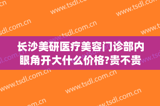 长沙美研医疗美容门诊部内眼角开大什么价格?贵不贵?(长沙美研整形医院好不好)