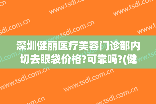 深圳健丽医疗美容门诊部内切去眼袋价格?可靠吗?(健丽医美去眼袋费用)