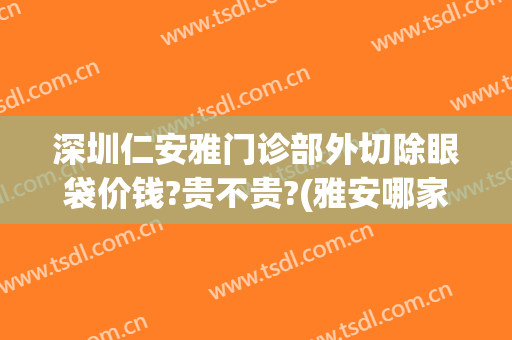深圳仁安雅门诊部外切除眼袋价钱?贵不贵?(雅安哪家医院可以割眼袋)