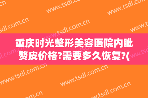 重庆时光整形美容医院内眦赘皮价格?需要多久恢复?(重庆时光整形美容医院医生)