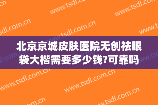 北京京城皮肤医院无创祛眼袋大楷需要多少钱?可靠吗?(北京正规医院做眼袋多少钱)