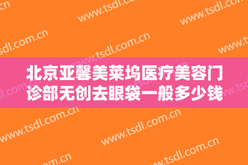 北京亚馨美莱坞医疗美容门诊部无创去眼袋一般多少钱?有哪些优势?