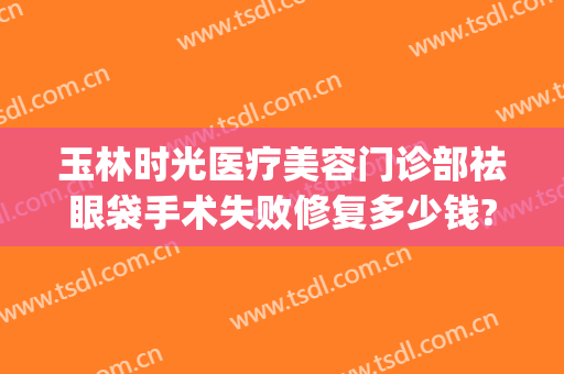 玉林时光医疗美容门诊部祛眼袋手术失败修复多少钱?需要多久恢复?(做下眼袋修复得多少钱)