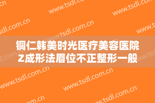 铜仁韩美时光医疗美容医院Z成形法眉位不正整形一般价位是多少?贵不贵?