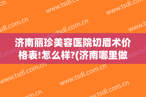 济南丽珍美容医院切眉术价格表!怎么样?(济南哪里做的切眉手术好)