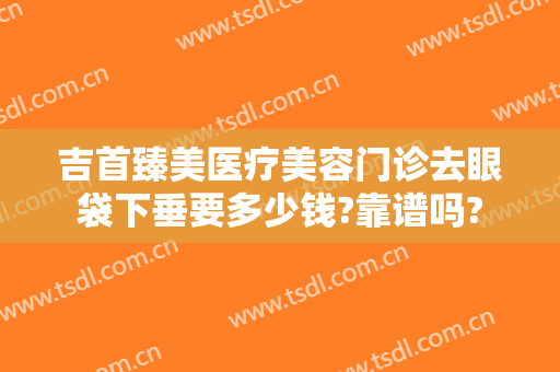 吉首臻美医疗美容门诊去眼袋下垂要多少钱?靠谱吗?
