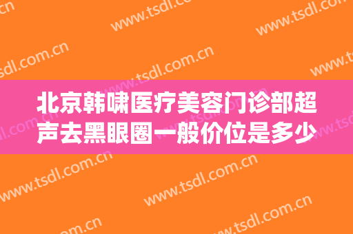 北京韩啸医疗美容门诊部超声去黑眼圈一般价位是多少费用?怎么样?(北京韩啸医疗美容医院怎么样)