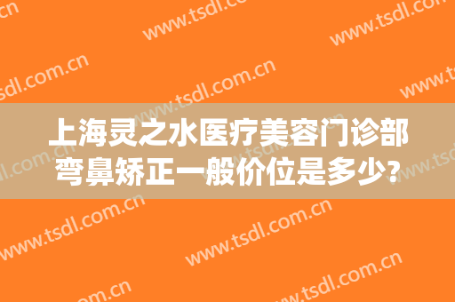 上海灵之水医疗美容门诊部弯鼻矫正一般价位是多少?需要多久恢复?(上海水之灵医疗美容怎么样)