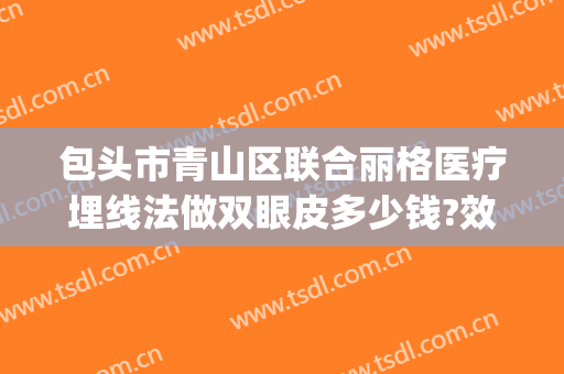 包头市青山区联合丽格医疗埋线法做双眼皮多少钱?效果怎么样?(包头联合丽格整形医院怎么样)
