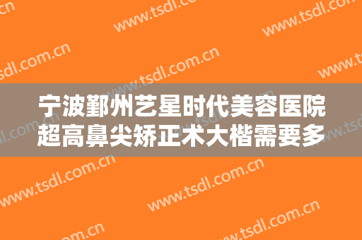 宁波鄞州艺星时代美容医院超高鼻尖矫正术大楷需要多少费用?需要多久恢复?