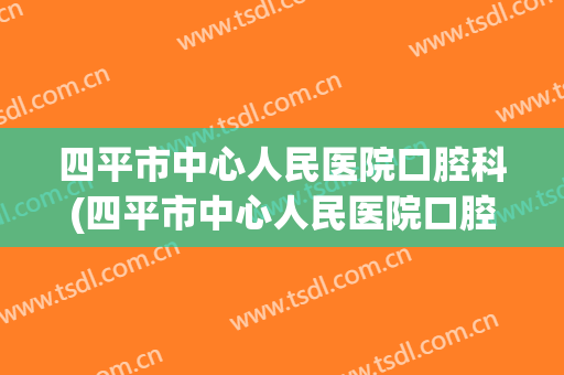 四平市中心人民医院口腔科(四平市中心人民医院口腔科电话)
