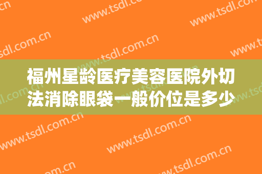 福州星龄医疗美容医院外切法消除眼袋一般价位是多少?可靠吗?(福州眼袋整形)