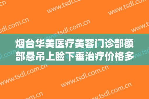 烟台华美医疗美容门诊部额部悬吊上睑下垂治疗价格多少钱?靠谱吗?(烟台华美医疗美容医院)