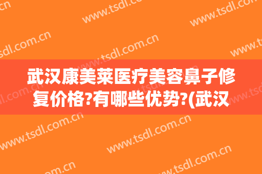 武汉康美莱医疗美容鼻子修复价格?有哪些优势?(武汉哪个医生鼻修复做得好)