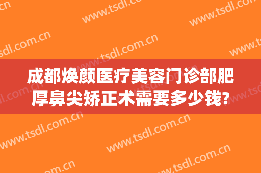 成都焕颜医疗美容门诊部肥厚鼻尖矫正术需要多少钱?靠谱吗?(成都整容鼻子需要多少钱?)