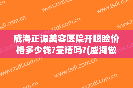 威海正源美容医院开眼睑价格多少钱?靠谱吗?(威海做双眼皮多少钱)