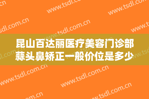 昆山百达丽医疗美容门诊部蒜头鼻矫正一般价位是多少?可靠吗?(昆山百达丽医疗美容怎么样)