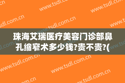 珠海艾瑞医疗美容门诊部鼻孔缩窄术多少钱?贵不贵?(珠海艾瑞医疗美容门诊部鼻孔缩窄术多少钱?贵不贵呀)