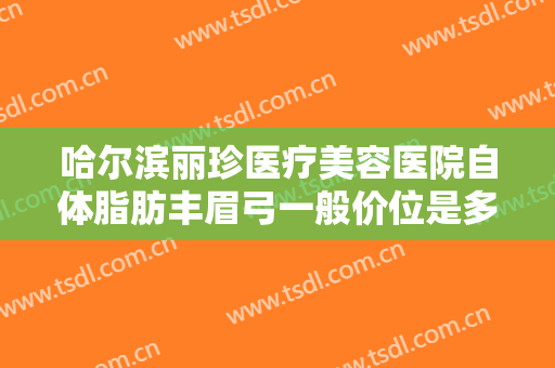 哈尔滨丽珍医疗美容医院自体脂肪丰眉弓一般价位是多少?可靠吗?
