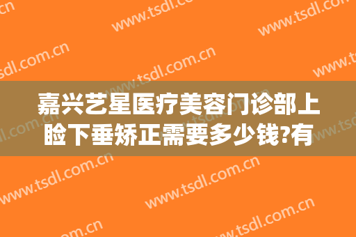 嘉兴艺星医疗美容门诊部上睑下垂矫正需要多少钱?有哪些优势?(嘉兴艺星医疗美容医院怎么样)