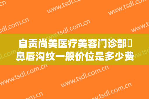 自贡尚美医疗美容门诊部袪鼻唇沟纹一般价位是多少费用?可靠吗?(自贡市尚美整形医院)
