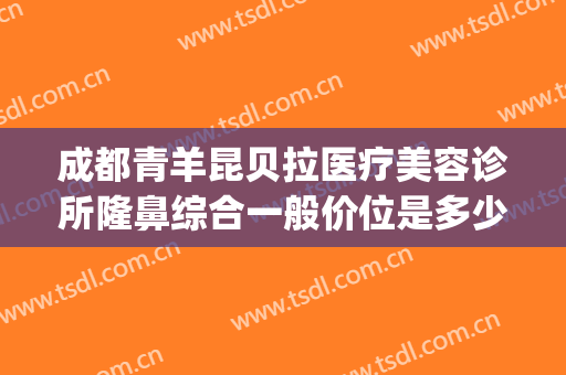 成都青羊昆贝拉医疗美容诊所隆鼻综合一般价位是多少费用?贵不贵?(昆明贝拉医疗美容)