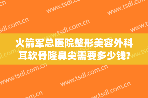 火箭军总医院整形美容外科耳软骨隆鼻尖需要多少钱?可靠吗?(耳软骨隆鼻整形手术多少钱)